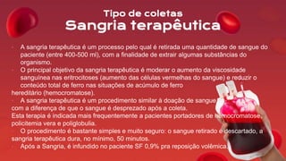 Tipo de coletas
Sangria terapêutica
• A sangria terapêutica é um processo pelo qual é retirada uma quantidade de sangue do
paciente (entre 400-500 ml), com a finalidade de extrair algumas substâncias do
organismo.
• O principal objetivo da sangria terapêutica é moderar o aumento da viscosidade
sanguínea nas eritrocitoses (aumento das células vermelhas do sangue) e reduzir o
conteúdo total de ferro nas situações de acúmulo de ferro
hereditário (hemocromatose).
• A sangria terapêutica é um procedimento similar à doação de sangue,
com a diferença de que o sangue é desprezado após a coleta.
Esta terapia é indicada mais frequentemente a pacientes portadores de hemocromatose,
policitemia vera e poliglobulia.
• O procedimento é bastante simples e muito seguro: o sangue retirado é descartado, a
sangria terapêutica dura, no mínimo, 50 minutos.
• Após a Sangria, é infundido no paciente SF 0,9% pra reposição volêmica.
 