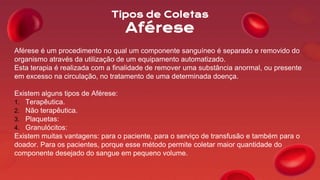 Tipos de Coletas
Aférese
Aférese é um procedimento no qual um componente sanguíneo é separado e removido do
organismo através da utilização de um equipamento automatizado.
Esta terapia é realizada com a finalidade de remover uma substância anormal, ou presente
em excesso na circulação, no tratamento de uma determinada doença.
Existem alguns tipos de Aférese:
1. Terapêutica.
2. Não terapêutica.
3. Plaquetas:
4. Granulócitos:
Existem muitas vantagens: para o paciente, para o serviço de transfusão e também para o
doador. Para os pacientes, porque esse método permite coletar maior quantidade do
componente desejado do sangue em pequeno volume.
 