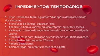 • Gripe, resfriado e febre: aguardar 7 dias após o desaparecimento
dos sintomas.
• Transfusão de Sangue: aguardar 1 ano.
• Apendicite, hérnia, varizes, amigdalectomia: aguardar 3 meses.
• Vacinação: o tempo de impedimento varia de acordo com o tipo de
vacina.
• Procedimentos com utilização de endoscópio nos últimos 6 meses.
• Extração dentária: aguardar 72 horas.
• Período Gestacional.
• Amamentação: aguardar 12 meses após o parto
IMPEDIMENTOS TEMPORÁRIOS
 