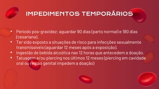 • Período pós-gravidez: aguardar 90 dias (parto normal) e 180 dias
(cesariana).
• Ter sido exposto a situações de risco para infecções sexualmente
transmissíveis (aguardar 12 meses após a exposição).
• Ingestão de bebida alcoólica nas 12 horas que antecedem a doação.
• Tatuagem e/ou piercing nos últimos 12 meses (piercing em cavidade
oral ou região genital impedem a doação)
IMPEDIMENTOS TEMPORÁRIOS
 