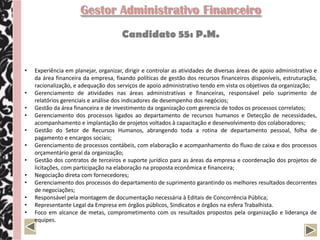 Gestor Administrativo Financeiro
                                       Candidato 57: R.G.


•   Experiência em planejar, organizar, dirigir e controlar as atividades de diversas áreas de apoio administrativo e
    da área financeira da empresa, fixando políticas de gestão dos recursos financeiros disponíveis, estruturação,
    racionalização, e adequação dos serviços de apoio administrativo tendo em vista os objetivos da organização;
•   Gerenciamento de atividades nas áreas administrativas e financeiras, responsável pelo suprimento de
    relatórios gerenciais e análise dos indicadores de desempenho dos negócios;
•   Gestão da área financeira e de investimento da organização com gerencia de todos os processos correlato;
•   Acompanhamento de auditoria externa, analisando e promovendo melhorias a partir das considerações do
    relatório final;
•   Gerenciamento dos processos ligados ao departamento de recursos humanos e Detecção de necessidades,
    acompanhamento e implantação de projetos voltados à capacitação e desenvolvimento dos colaboradores;
•   Gerenciamento de processos contábeis, com elaboração e acompanhamento do fluxo de caixa e dos processos
    orçamentário geral da organização;
•   Relacionamento bancário e com instituições financeiras para captação de recursos e definição de
    investimentos;
•   Gerenciamento dos processos do departamento de suprimento garantindo os melhores resultados decorrentes
    de negociações;
 