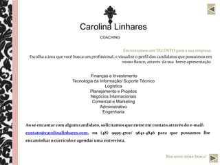 Carolina Linhares
                                       COACHING


                                                     Encontramos um TALENTO para a sua empresa.
 Escolha a área que você busca um profissional, e visualize o perfil dos candidatos que possuímos em
                                                    nosso Banco, através da sua breve apresentação.


                                 Finanças e Investimento
                        Tecnologia da Informação/ Suporte Técnico
                                         Logística
                                 Planejamento e Projetos
                                 Negócios Internacionais
                                  Comercial e Marketing
                                      Administrativo
                                        Engenharia


Ao se encantar com algum candidato, solicitamos que entre em contato através do e-mail:
contato@carolinalinhares.com, ou (48) 9995-4702/ 9641-4846 para que possamos lhe
encaminhar o currículo e agendar uma entrevista.


                                                                           Boa sorte nesta busca!
 