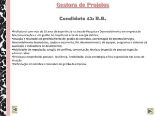 Gestora de Projetos

                                       Candidato 42: R.B.

•Profissional com mais de 16 anos de experiência na área de Pesquisa e Desenvolvimento em empresa de
telecomunicações e em gestão de projetos na área de energia elétrica;
•Atuação e resultados no gerenciamento de: gestão de contratos, coordenação de projetos/serviços,
desenvolvimento de produtos, custos e orçamento, RH, desenvolvimento de equipes, programas e sistemas da
qualidade e indicadores de desempenho;
•Habilidades de negociação, solução de conflitos, comunicação, técnicas de gestão de pessoas e gestão
administrativa.
•Principais competências pessoais: resiliência, flexibilidade, visão estratégica e foco especialista nas áreas de
atuação.
•Participação em comitês e comissões de gestão da empresa.
 