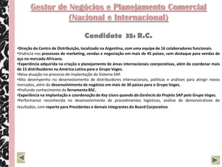 Gestor de Negócios e Planejamento Comercial
                 (Nacional e Internacional)

                                    Candidato 35: R.C.
•Direção do Centro de Distribuição, localizado na Argentina, com uma equipe de 16 colaboradores funcionais.
•Vivência nos processos de marketing, vendas e negociação em mais de 45 países, com destaque para vendas de
aço no mercado Africano.
•Experiência adquirida na criação e planejamento de áreas internacionais coorporativas, além de coordenar mais
de 15 distribuidores na América Latina para o Grupo Voges.
•Ativa atuação no processo de implantação do Sistema SAP.
•Alto desempenho no desenvolvimento de distribuidores internacionais, políticas e análises para atingir novos
mercados, além do desenvolvimento de negócios em mais de 30 países para o Grupo Voges.
•Profundo conhecimento da ferramenta BSC.
•Experiência na implantação e coordenação de Key Users quando da Gerência do Projeto SAP pelo Grupo Voges.
•Performance reconhecida no desenvolvimento de procedimentos logísticos, análise de demonstrativos de
resultados, com reporte para Presidentes e demais integrantes do Board Corporativo.
 
