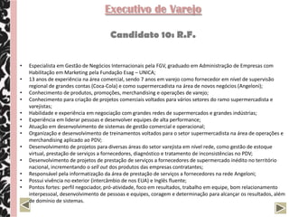 Executivo de Varejo

                                      Candidato 10: R.F.


•   Especialista em Gestão de Negócios Internacionais pela FGV, graduado em Administração de Empresas com
    Habilitação em Marketing pela Fundação Esag – UNICA;
•   13 anos de experiência na área comercial, sendo 7 anos em varejo como fornecedor em nível de supervisão
    regional de grandes contas (Coca-Cola) e como supermercadista na área de novos negócios (Angeloni);
•   Conhecimento de produtos, promoções, merchandising e operações de varejo;
•   Conhecimento para criação de projetos comerciais voltados para vários setores do ramo supermercadista e
    varejistas;
•   Habilidade e experiência em negociação com grandes redes de supermercados e grandes indústrias;
•   Experiência em liderar pessoas e desenvolver equipes de alta performance;
•   Atuação em desenvolvimento de sistemas de gestão comercial e operacional;
•   Organização e desenvolvimento de treinamentos voltados para o setor supermercadista na área de operações e
    merchandising aplicado ao PDV;
•   Desenvolvimento de projetos para diversas áreas do setor varejista em nível rede, como gestão de estoque
    virtual, prestação de serviços a fornecedores, diagnóstico e tratamento de inconsistências no PDV;
•   Desenvolvimento de projetos de prestação de serviços a fornecedores de supermercado inédito no território
    nacional, incrementando o sell out dos produtos das empresas contratantes;
•   Responsável pela informatização da área de prestação de serviços a fornecedores na rede Angeloni;
•   Possui vivência no exterior (intercâmbio de nos EUA) e Inglês fluente;
•   Pontos fortes: perfil negociador, pró-atividade, foco em resultados, trabalho em equipe, bom relacionamento
    interpessoal, desenvolvimento de pessoas e equipes, coragem e determinação para alcançar os resultados, além
    de domínio de sistemas.
 