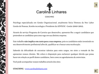 Carolina Linhares
                                      COACHING


Psicóloga especializada em Gestão Organizacional, atualmente Sócia Diretora da Neo Labor
Gestão de Pessoas, Kombo tecnologia e Presidente da ADVB/SC- Gestão 2010-2012.


Através do serviço Programa de Carreira que desenvolvo, apresento-lhe a seguir candidatos que
pretendem se candidatar para uma vaga em sua distinta empresa.


Este trabalho não implica em custo para a sua empresa, pois os candidatos estão investindo no
seu desenvolvimento profissional afim de, qualificar-se e buscar uma recolocação.


Sabendo da dificuldade de encontrar talentos para estes cargos, me sinto a vontade de lhe
apresentar nossos clientes. Me coloco à disposição para esclarecer qualquer dúvida que possa
haver em relação ao perfil destes candidatos, bem como no agendamento de entrevistas.

Você pode acompanhar nossos trabalhos através dos sites:


COACHING - www.carolinalinhares.com
 