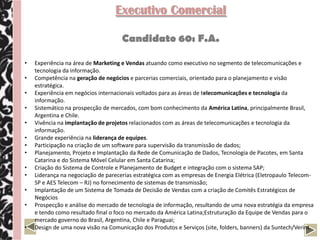 Executivo Comercial

                                     Candidato 60: F.A.

•   Experiência na área de Marketing e Vendas atuando como executivo no segmento de telecomunicações e
    tecnologia da informação.
•   Competência na geração de negócios e parcerias comerciais, orientado para o planejamento e visão
    estratégica.
•   Experiência em negócios internacionais voltados para as áreas de telecomunicações e tecnologia da
    informação.
•   Sistemático na prospecção de mercados, com bom conhecimento da América Latina, principalmente Brasil,
    Argentina e Chile.
•   Vivência na implantação de projetos relacionados com as áreas de telecomunicações e tecnologia da
    informação.
•   Grande experiência na liderança de equipes.
•   Participação na criação de um software para supervisão da transmissão de dados;
•   Planejamento, Projeto e Implantação da Rede de Comunicação de Dados, Tecnologia de Pacotes, em Santa
    Catarina e do Sistema Móvel Celular em Santa Catarina;
•   Criação do Sistema de Controle e Planejamento de Budget e integração com o sistema SAP;
•   Liderança na negociação de parecerias estratégica com as empresas de Energia Elétrica (Eletropaulo Telecom-
    SP e AES Telecom – RJ) no fornecimento de sistemas de transmissão;
•   Implantação de um Sistema de Tomada de Decisão de Vendas com a criação de Comitês Estratégicos de
    Negócios
•   Prospecção e análise do mercado de tecnologia de informação, resultando de uma nova estratégia da empresa
    e tendo como resultado final o foco no mercado da América Latina;Estruturação da Equipe de Vendas para o
    mercado governo do Brasil, Argentina, Chile e Paraguai;
•   Design de uma nova visão na Comunicação dos Produtos e Serviços (site, folders, banners) da Suntech/Verint.
 
