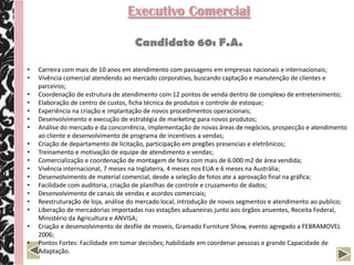 Executivo Comercial

                                    Candidato 60: F.A.

•   Carreira com mais de 10 anos em atendimento com passagens em empresas nacionais e internacionais;
•   Vivência comercial atendendo ao mercado corporativo, buscando captação e manutenção de clientes e
    parceiros;
•   Coordenação de estrutura de atendimento com 12 pontos de venda dentro de complexo de entretenimento;
•   Elaboração de centro de custos, ficha técnica de produtos e controle de estoque;
•   Experiência na criação e implantação de novos procedimentos operacionais;
•   Desenvolvimento e execução de estratégia de marketing para novos produtos;
•   Análise do mercado e da concorrência, implementação de novas áreas de negócios, prospecção e atendimento
    ao cliente e desenvolvimento de programa de incentivos a vendas;
•   Criação de departamento de licitação, participação em pregões presencias e eletrônicos;
•   Treinamento e motivação de equipe de atendimento e vendas;
•   Comercialização e coordenação de montagem de feira com mais de 6.000 m2 de área vendida;
•   Vivência internacional, 7 meses na Inglaterra, 4 meses nos EUA e 6 meses na Austrália;
•   Desenvolvimento de material comercial, desde a seleção de fotos ate a aprovação final na gráfica;
•   Facilidade com auditoria, criação de planilhas de controle e cruzamento de dados;
•   Desenvolvimento de canais de vendas e acordos comerciais;
•   Reestruturação de loja, análise do mercado local, introdução de novos segmentos e atendimento ao publico;
•   Liberação de mercadorias importadas nas estações aduaneiras junto aos órgãos anuentes, Receita Federal,
    Ministério da Agricultura e ANVISA;
•   Criação e desenvolvimento de desfile de moveis, Gramado Furniture Show, evento agregado a FEBRAMOVEL
    2006;
•   Pontos Fortes: Facilidade em tomar decisões; habilidade em coordenar pessoas e grande Capacidade de
    Adaptação.
 