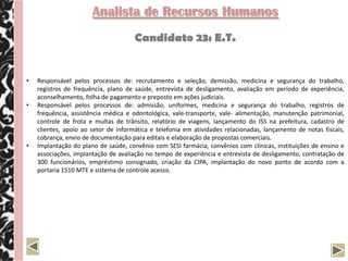 Analista de Recursos Humanos
                                      Candidato 23: E.T.


•   Responsável pelos processos de: recrutamento e seleção, demissão, medicina e segurança do trabalho,
    registros de frequência, plano de saúde, entrevista de desligamento, avaliação em período de experiência,
    aconselhamento, folha de pagamento e preposto em ações judiciais.
•   Responsável pelos processos de: admissão, uniformes, medicina e segurança do trabalho, registros de
    frequência, assistência médica e odontológica, vale-transporte, vale- alimentação, manutenção patrimonial,
    controle de frota e multas de trânsito, relatório de viagens, lançamento do ISS na prefeitura, cadastro de
    clientes, apoio ao setor de informática e telefonia em atividades relacionadas, lançamento de notas fiscais,
    cobrança, envio de documentação para editais e elaboração de propostas comerciais.
•   Implantação do plano de saúde, convênio com SESI farmácia, convênios com clínicas, instituições de ensino e
    associações, implantação de avaliação no tempo de experiência e entrevista de desligamento, contratação de
    300 funcionários, empréstimo consignado, criação da CIPA, implantação do novo ponto de acordo com a
    portaria 1510 MTE e sistema de controle acesso.
 