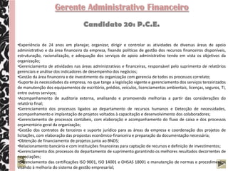 Gerente Administrativo Financeiro
                                    Candidato 20: P.C.E.

•Experiência de 24 anos em planejar, organizar, dirigir e controlar as atividades de diversas áreas de apoio
administrativo e da área financeira da empresa, fixando políticas de gestão dos recursos financeiros disponíveis,
estruturação, racionalização, e adequação dos serviços de apoio administrativo tendo em vista os objetivos da
organização;
•Gerenciamento de atividades nas áreas administrativas e financeiras, responsável pelo suprimento de relatórios
gerenciais e análise dos indicadores de desempenho dos negócios;
•Gestão da área financeira e de investimento da organização com gerencia de todos os processos correlato;
•Suporte às necessidades da empresa, no que tange a legislação vigente e gerenciamento dos serviços terceirizados
de manutenção dos equipamentos de escritório, prédios, veículos, licenciamentos ambientais, licenças, seguros, TI,
entre outros serviços;
•Acompanhamento de auditoria externa, analisando e promovendo melhorias a partir das considerações do
relatório final;
•Gerenciamento dos processos ligados ao departamento de recursos humanos e Detecção de necessidades,
acompanhamento e implantação de projetos voltados à capacitação e desenvolvimento dos colaboradores;
•Gerenciamento de processos contábeis, com elaboração e acompanhamento do fluxo de caixa e dos processos
orçamentário geral da organização;
•Gestão dos contratos de terceiros e suporte jurídico para as áreas da empresa e coordenação dos projetos de
licitações, com elaboração das propostas econômico-financeira e preparação da documentação necessária;
•Obtenção de financiamento de projetos junto ao BNDS;
•Relacionamento bancário e com instituições financeiras para captação de recursos e definição de investimentos;
•Gerenciamento dos processos do departamento de suprimento garantindo os melhores resultados decorrentes de
negociações;
•Gerenciamento das certificações ISO 9001, ISO 14001 e OHSAS 18001 e manutenção de normas e procedimentos
visando à melhoria do sistema de gestão empresarial;
 