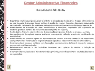 Gestor Administrativo Financeiro
                                       Candidato 57: R.G.


•   Experiência em planejar, organizar, dirigir e controlar as atividades de diversas áreas de apoio administrativo e
    da área financeira da empresa, fixando políticas de gestão dos recursos financeiros disponíveis, estruturação,
    racionalização, e adequação dos serviços de apoio administrativo tendo em vista os objetivos da organização;
•   Gerenciamento de atividades nas áreas administrativas e financeiras, responsável pelo suprimento de
    relatórios gerenciais e análise dos indicadores de desempenho dos negócios;
•   Gestão da área financeira e de investimento da organização com gerencia de todos os processos correlato;
•   Acompanhamento de auditoria externa, analisando e promovendo melhorias a partir das considerações do
    relatório final;
•   Gerenciamento dos processos ligados ao departamento de recursos humanos e Detecção de necessidades,
    acompanhamento e implantação de projetos voltados à capacitação e desenvolvimento dos colaboradores;
•   Gerenciamento de processos contábeis, com elaboração e acompanhamento do fluxo de caixa e dos processos
    orçamentário geral da organização;
•   Relacionamento bancário e com instituições financeiras para captação de recursos e definição de
    investimentos;
•   Gerenciamento dos processos do departamento de suprimento garantindo os melhores resultados decorrentes
    de negociações;
 