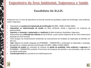 Engenheiro da Área Ambiental, Segurança e Saúde

                                    Candidato 18: U.S.P.

Profissional com 17 anos de experiência na área de controle de qualidade, auditor de certificação, meio ambiente,
saúde e segurança.

•    Especialista em projetos de implantação de Certificações ISO 9001, 14000 e OHSAS 18001;
•    Especialista na implementação de Gestão de Meio Ambiente, Saúde e Segurança em empresas de
    expressividade;
•    Expertise na condução e implantação em Auditorias de Meio Ambiente, Qualidade e Segurança;
•    Responsável pela unificação dos sistemas do Sul do Brasil, o qual é parte integrante de um único sistema para
    execução em nível nacional;
•    Forte atuação nas Condicionantes Ambientais do Licenciamento de Unidades de Exploração de Petróleo em
    alto mar;
•    Líder Regional da Gestão Integrada da PETROBRÁS – TRANSPETRO e certificação na exploração e produção,
    abrangendo as unidades off-shore (Certificações ISO 9001, 14000 e OHSAS 18001);
•    Condução de projeto de unificação de sistemas de gestão de qualidade, meio ambiente e segurança na
    PETROBRÁS – TRANSPETRO contendo 19 terminais de transporte de petróleo e seus derivados, cada um com
    sua devida certificação;
•    Coordenação direta de consultores em trabalho gerencial.
 