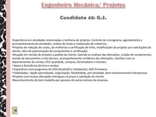 Engenheiro Mecânica/ Projetos

                                       Candidata 48: G.S.



•Experiência em atividades relacionadas à melhoria de projetos: Controle de cronograma, agendamento e
acompanhamento de atividades, análise de testes e elaboração de relatórios;
•Projetos de redução de custos, de melhorias e certificação de linha, modificações de projetos por solicitações do
cliente, além de padronização de componentes e certificação;
•Atuação em revisão de projetos a pedido do cliente, fazendo as análises das alterações, criação de componentes,
revisão de documentos e lista técnica, acompanhamento na fábrica das alterações, interface com os
departamentos de vendas, PCP, qualidade, compras, fornecedores e clientes;
• Apoio à Assistência técnica e vendas;
• Experiência com programas de CAD (AutoCAD e Solidworks), SAP, Primavera.
• Habilidades: rápido aprendizado, organização, flexibilidade, pró-atividade, bom relacionamento interpessoal.
•Projetos com muitas alterações entregues no prazo e satisfação do cliente.
•Reconhecimento do bom trabalho por pessoas de outros setores da empresa.
 