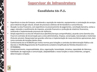Supervisor de Infraestrutura

                                      Candidata 53: F.S.


•   Experiência na área de Compras, envolvendo a aquisição de materiais, equipamentos e contratação de serviços
    para indústrias de gás natural, através de processos seletivos de fornecedores e concorrências;
•   Atuação na área Financeira, com experiência no processamento de pagamentos, conciliação bancária, contas a
    pagar, retenção e recolhimento de impostos, provisão financeira e confecção de relatórios financeiros,
    analisando e implementando processos de melhorias.
•   Ampla experiência na área de Infraestrutura (facilities/serviços compartilhados), atuando como Gerente e/ou
    Fiscal em contratos de terceirização para a área administrativa, limpeza, conservação, manutenção e motoristas
    (frota de veículos). Responsável por grandes reformas e implementação de novos escritórios operacionais, bem
    como contratos de locações destas áreas.
•   Conhecimento da Lei 8.666/93 que institui normas para licitações e contratos da Administração Pública e do
    Decreto 2.745/98 (Regulamento do Procedimento Licitatório Simplificado da Petróleo Brasileiro S.A. –
    PETROBRAS).
•   Comprometimento, responsabilidade, ética, organização, honestidade, iniciativa, capacidade de liderança,
    habilidades de negociação e comunicação, adaptabilidade a novas funções e novos ambientes, coragem,
    determinação e empatia.
 