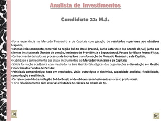 Analista de Investimentos

                                       Candidato 22: M.S.


•Forte experiência no Mercado Financeiro e de Capitais com geração de resultados superiores aos objetivos
traçados;
•Extenso relacionamento comercial na região Sul do Brasil (Paraná, Santa Catarina e Rio Grande do Sul) junto aos
clientes institucionais (Fundos de pensão, Institutos de Previdência e Seguradoras), Pessoa Jurídica e Pessoa Física;
•Conhecimento de todos os processos de inovação e transformação do Mercado Financeiro e de Capitais;
•Habilidade e conhecimento dos atuais instrumentos do Mercado Financeiro e de Capitais;
•Sólida formação acadêmica com mestrado na área Gestão Estratégicas das organizações e dissertação em Gestão
Financeira dos Fundos de Pensão;
•Principais competências: Foco em resultados, visão estratégica e sistêmica, capacidade analítica, flexibilidade,
comunicação e resiliência.
•Carreira consolidada na Região Sul do Brasil, onde obteve reconhecimento e sucesso profissional.
•Forte relacionamento com diversas entidades de classes do Estado de SC.
 