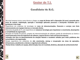Gestor de T.I.

                                     Candidato 18: R.C.


•Na atual empresa iniciou como técnico e chegou ao cargo de Diretor deTI e Operações (16 anos), passando pelas
áreas de suporte, implantação, operação e tecnologia aplicando processos e alcançando resultados que o
guindaram a este cargo;
•Experiência em empresas de tecnologia no ramo de telecomunicações, financeiro e serviços com forte
relacionamento com equipes internas e o mercado cliente;
•Executivo de gestão de TI, com experiência em alavancar tecnologia para impulsionar o crescimento, desempenho
e rentabilidade da organização;
•Atuação em Gestão de pessoas, projetos de internacionalização de software, gestão de atendimento ao cliente e
responsável pelas áreas de engenharia de software, suporte técnico e Infra-estrutura da empresa;
•Inovação com foco no desenvolvimento de soluções flexíveis e escaláveis voltados para tratar problemas dos
consumidores e da organização;
•Ampla experiência em ambientes de alto crescimento, startup e recuperação nas áreas de operações,
infraestrutura, atendimento a clientes e engenharia de software;
•Pontos fortes: trabalho em equipe, determinação, foco em resultado, dinâmica, absorção de conhecimento fácil
 