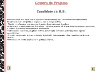 Gestora de Projetos

                                      Candidato 42: R.B.

•Profissional com mais de 16 anos de experiência na área de Pesquisa e Desenvolvimento em empresa de
telecomunicações e em gestão de projetos na área de energia elétrica;
•Atuação e resultados no gerenciamento de: gestão de contratos, coordenação de
projetos/serviços, desenvolvimento de produtos, custos e orçamento, RH, desenvolvimento de equipes, programas
e sistemas da qualidade e indicadores de desempenho;
•Habilidades de negociação, solução de conflitos, comunicação, técnicas de gestão de pessoas e gestão
administrativa.
•Principais competências pessoais: resiliência, flexibilidade, visão estratégica e foco especialista nas áreas de
atuação.
•Participação em comitês e comissões de gestão da empresa.
 