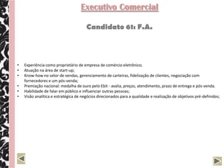 Executivo Comercial

                                       Candidato 61: F.A.



•   Experiência como proprietário de empresa de comércio eletrônico;
•   Atuação na área de start-up;
•   Know-how no setor de vendas, gerenciamento de carteiras, fidelização de clientes, negociação com
    fornecedores e um pós-venda;
•   Premiação nacional: medalha de ouro pelo Ebit - avalia, preços, atendimento, prazo de entrega e pós-venda.
•   Habilidade de falar em público e influenciar outras pessoas;
•   Visão analítica e estratégica de negócios direcionados para a qualidade e realização de objetivos pré-definidos;
 