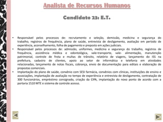Analista de Recursos Humanos
                                     Candidato 23: E.T.


•   Responsável pelos processos de: recrutamento e seleção, demissão, medicina e segurança do
    trabalho, registros de frequência, plano de saúde, entrevista de desligamento, avaliação em período de
    experiência, aconselhamento, folha de pagamento e preposto em ações judiciais.
•   Responsável pelos processos de: admissão, uniformes, medicina e segurança do trabalho, registros de
    frequência, assistência médica e odontológica, vale-transporte, vale- alimentação, manutenção
    patrimonial, controle de frota e multas de trânsito, relatório de viagens, lançamento do ISS na
    prefeitura, cadastro de clientes, apoio ao setor de informática e telefonia em atividades
    relacionadas, lançamento de notas fiscais, cobrança, envio de documentação para editais e elaboração de
    propostas comerciais.
•   Implantação do plano de saúde, convênio com SESI farmácia, convênios com clínicas, instituições de ensino e
    associações, implantação de avaliação no tempo de experiência e entrevista de desligamento, contratação de
    300 funcionários, empréstimo consignado, criação da CIPA, implantação do novo ponto de acordo com a
    portaria 1510 MTE e sistema de controle acesso.
 