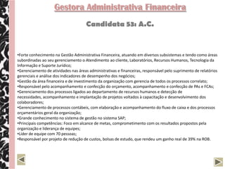Gestora Administrativa Financeira
                                      Candidata 53: A.C.


•Forte conhecimento na Gestão Administrativa Financeira, atuando em diversos subsistemas e tendo como áreas
subordinadas ao seu gerenciamento o Atendimento ao cliente, Laboratórios, Recursos Humanos, Tecnologia da
Informação e Suporte Jurídico;
•Gerenciamento de atividades nas áreas administrativas e financeiras, responsável pelo suprimento de relatórios
gerenciais e análise dos indicadores de desempenho dos negócios;
•Gestão da área financeira e de investimento da organização com gerencia de todos os processos correlato;
•Responsável pelo acompanhamento e confecção do orçamento, acompanhamento e confecção de PAs e FCAs;
•Gerenciamento dos processos ligados ao departamento de recursos humanos e detecção de
necessidades, acompanhamento e implantação de projetos voltados à capacitação e desenvolvimento dos
colaboradores;
•Gerenciamento de processos contábeis, com elaboração e acompanhamento do fluxo de caixa e dos processos
orçamentários geral da organização;
•Grande conhecimento no sistema de gestão no sistema SAP;
•Principais competências: Foco em alcance de metas, comprometimento com os resultados propostos pela
organização e liderança de equipes;
•Líder de equipe com 70 pessoas;
•Responsável por projeto de redução de custos, bolsas de estudo, que rendeu um ganho real de 39% na ROB.
 