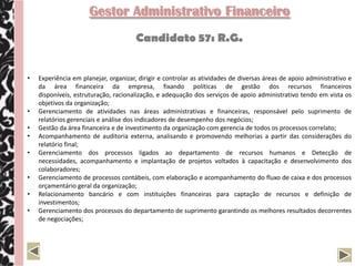 Gestor Administrativo Financeiro
                                       Candidato 57: R.G.


•   Experiência em planejar, organizar, dirigir e controlar as atividades de diversas áreas de apoio administrativo e
    da área financeira da empresa, fixando políticas de gestão dos recursos financeiros
    disponíveis, estruturação, racionalização, e adequação dos serviços de apoio administrativo tendo em vista os
    objetivos da organização;
•   Gerenciamento de atividades nas áreas administrativas e financeiras, responsável pelo suprimento de
    relatórios gerenciais e análise dos indicadores de desempenho dos negócios;
•   Gestão da área financeira e de investimento da organização com gerencia de todos os processos correlato;
•   Acompanhamento de auditoria externa, analisando e promovendo melhorias a partir das considerações do
    relatório final;
•   Gerenciamento dos processos ligados ao departamento de recursos humanos e Detecção de
    necessidades, acompanhamento e implantação de projetos voltados à capacitação e desenvolvimento dos
    colaboradores;
•   Gerenciamento de processos contábeis, com elaboração e acompanhamento do fluxo de caixa e dos processos
    orçamentário geral da organização;
•   Relacionamento bancário e com instituições financeiras para captação de recursos e definição de
    investimentos;
•   Gerenciamento dos processos do departamento de suprimento garantindo os melhores resultados decorrentes
    de negociações;
 