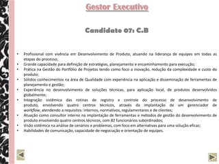 Gestor Executivo

                                     Candidato 07: C.B


•   Profissional com vivência em Desenvolvimento de Produto, atuando na liderança de equipes em todas as
    etapas do processo;
•   Grande capacidade para definição de estratégias, planejamento e encaminhamento para execução;
•   Prática na Gestão do Portfólio de Projetos tendo como foco a inovação, redução da complexidade e custo do
    produto;
•   Sólidos conhecimentos na área de Qualidade com experiência na aplicação e disseminação de ferramentas de
    planejamento e gestão;
•   Experiência no desenvolvimento de soluções técnicas, para aplicação local, de produtos desenvolvidos
    globalmente;
•   Integração sistêmica das rotinas de registro e controle do processo de desenvolvimento de
    produto, envolvendo quatro centros técnicos, através da implantação de um gerenciador de
    workflow, atendendo a requisitos: internos, normativos, regulamentares e de clientes;
•   Atuação como consultor interno na implantação de ferramentas e métodos de gestão do desenvolvimento de
    produto envolvendo quatro centros técnicos, com 82 funcionários subordinados;
•   Visão sistêmica na análise de cenários e problemas, com foco em alternativas para uma solução eficaz;
•   Habilidades de comunicação, capacidade de negociação e orientação de equipes.
 