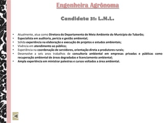 Engenheira Agrônoma

                               Candidata 31: L.N.L.

•   Atualmente, atua como Diretora do Departamento de Meio Ambiente do Município do Tubarão;
•   Especialista em auditoria, pericia e gestão ambiental;
•   Sólida experiência na elaboração e execução de projetos e estudos ambientais;
•   Vivência em atendimento ao público;
•   Experiência na coordenação de servidores, orientação direta a produtores rurais;
•   Desenvolve a seis anos trabalhos de consultoria ambiental em empresas privadas e públicas como
    recuperação ambiental de áreas degradadas e licenciamento ambiental;
•   Ampla experiência em ministrar palestras e cursos voltados a área ambiental.
 
