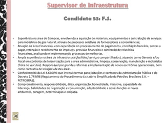 Supervisor de Infraestrutura

                                      Candidata 53: F.S.


•   Experiência na área de Compras, envolvendo a aquisição de materiais, equipamentos e contratação de serviços
    para indústrias de gás natural, através de processos seletivos de fornecedores e concorrências;
•   Atuação na área Financeira, com experiência no processamento de pagamentos, conciliação bancária, contas a
    pagar, retenção e recolhimento de impostos, provisão financeira e confecção de relatórios
    financeiros, analisando e implementando processos de melhorias.
•   Ampla experiência na área de Infraestrutura (facilities/serviços compartilhados), atuando como Gerente e/ou
    Fiscal em contratos de terceirização para a área administrativa, limpeza, conservação, manutenção e motoristas
    (frota de veículos). Responsável por grandes reformas e implementação de novos escritórios operacionais, bem
    como contratos de locações destas áreas.
•   Conhecimento da Lei 8.666/93 que institui normas para licitações e contratos da Administração Pública e do
    Decreto 2.745/98 (Regulamento do Procedimento Licitatório Simplificado da Petróleo Brasileiro S.A. –
    PETROBRAS).
•   Comprometimento, responsabilidade, ética, organização, honestidade, iniciativa, capacidade de
    liderança, habilidades de negociação e comunicação, adaptabilidade a novas funções e novos
    ambientes, coragem, determinação e empatia.
 