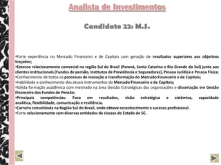 Analista de Investimentos

                                       Candidato 22: M.S.


•Forte experiência no Mercado Financeiro e de Capitais com geração de resultados superiores aos objetivos
traçados;
•Extenso relacionamento comercial na região Sul do Brasil (Paraná, Santa Catarina e Rio Grande do Sul) junto aos
clientes institucionais (Fundos de pensão, Institutos de Previdência e Seguradoras), Pessoa Jurídica e Pessoa Física;
•Conhecimento de todos os processos de inovação e transformação do Mercado Financeiro e de Capitais;
•Habilidade e conhecimento dos atuais instrumentos do Mercado Financeiro e de Capitais;
•Sólida formação acadêmica com mestrado na área Gestão Estratégicas das organizações e dissertação em Gestão
Financeira dos Fundos de Pensão;
•Principais competências: Foco em resultados, visão estratégica e sistêmica, capacidade
analítica, flexibilidade, comunicação e resiliência.
•Carreira consolidada na Região Sul do Brasil, onde obteve reconhecimento e sucesso profissional.
•Forte relacionamento com diversas entidades de classes do Estado de SC.
 