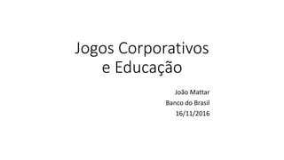 Jogos Corporativos
e Educação
João Mattar
Banco do Brasil
16/11/2016
 