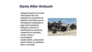 Game After Ambush
Integrará dados do mundo
real disponíveis nos
sistemas de comando de
batalha e permitirá que os
treinadores modifiquem o
jogo dinamicamente,
editando o terreno e
modificando os cenários,
mexendo em estradas,
muros, clima e
personagens
coadjuvantes, preparando
assim melhor os soldados
para o combate.
 