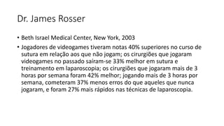 Dr. James Rosser
• Beth Israel Medical Center, New York, 2003
• Jogadores de videogames tiveram notas 40% superiores no curso de
sutura em relação aos que não jogam; os cirurgiões que jogaram
videogames no passado saíram-se 33% melhor em sutura e
treinamento em laparoscopia; os cirurgiões que jogaram mais de 3
horas por semana foram 42% melhor; jogando mais de 3 horas por
semana, cometeram 37% menos erros do que aqueles que nunca
jogaram, e foram 27% mais rápidos nas técnicas de laparoscopia.
 