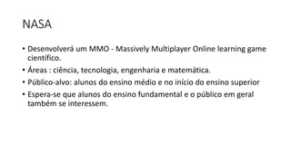 NASA
• Desenvolverá um MMO - Massively Multiplayer Online learning game
científico.
• Áreas : ciência, tecnologia, engenharia e matemática.
• Público-alvo: alunos do ensino médio e no início do ensino superior
• Espera-se que alunos do ensino fundamental e o público em geral
também se interessem.
 