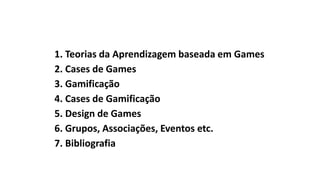 1. Teorias da Aprendizagem baseada em Games
2. Cases de Games
3. Gamificação
4. Cases de Gamificação
5. Design de Games
6. Grupos, Associações, Eventos etc.
7. Bibliografia
 