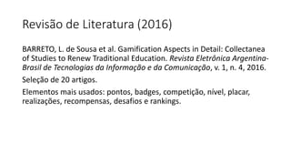 Revisão de Literatura (2016)
BARRETO, L. de Sousa et al. Gamification Aspects in Detail: Collectanea
of Studies to Renew Traditional Education. Revista Eletrônica Argentina-
Brasil de Tecnologias da Informação e da Comunicação, v. 1, n. 4, 2016.
Seleção de 20 artigos.
Elementos mais usados: pontos, badges, competição, nível, placar,
realizações, recompensas, desafios e rankings.
 