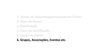 1. Teorias da Aprendizagem baseada em Games
2. Cases de Games
3. Gamificação
4. Cases de Gamificação
5. Design de Games
6. Grupos, Associações, Eventos etc.
7. Bibliografia
 