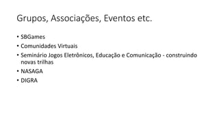 Grupos, Associações, Eventos etc.
• SBGames
• Comunidades Virtuais
• Seminário Jogos Eletrônicos, Educação e Comunicação - construindo
novas trilhas
• NASAGA
• DIGRA
 