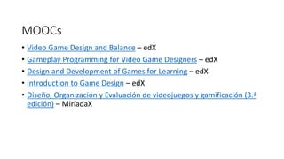 MOOCs
• Video Game Design and Balance – edX
• Gameplay Programming for Video Game Designers – edX
• Design and Development of Games for Learning – edX
• Introduction to Game Design – edX
• Diseño, Organización y Evaluación de videojuegos y gamificación (3.ª
edición) – MiríadaX
 