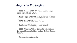 Jogos na Educação
 1938. Johan HUIZINGA. Homo ludens: o jogo
como elemento da cultura.
 1958. Roger CAILLOIS. Les jeux et les hommes.
 1970. Clark ABT. Serious Games.
 Edutainment (education + entertainent)
 2002. Woodrow Wilson Center for International
Scholars (Estados Unidos) funda a Serious Games
Initiative
 Serious Games Summits
 