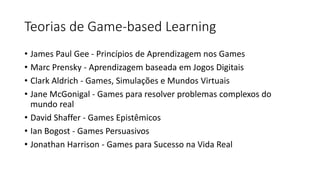 Teorias de Game-based Learning
• James Paul Gee - Princípios de Aprendizagem nos Games
• Marc Prensky - Aprendizagem baseada em Jogos Digitais
• Clark Aldrich - Games, Simulações e Mundos Virtuais
• Jane McGonigal - Games para resolver problemas complexos do
mundo real
• David Shaffer - Games Epistêmicos
• Ian Bogost - Games Persuasivos
• Jonathan Harrison - Games para Sucesso na Vida Real
 