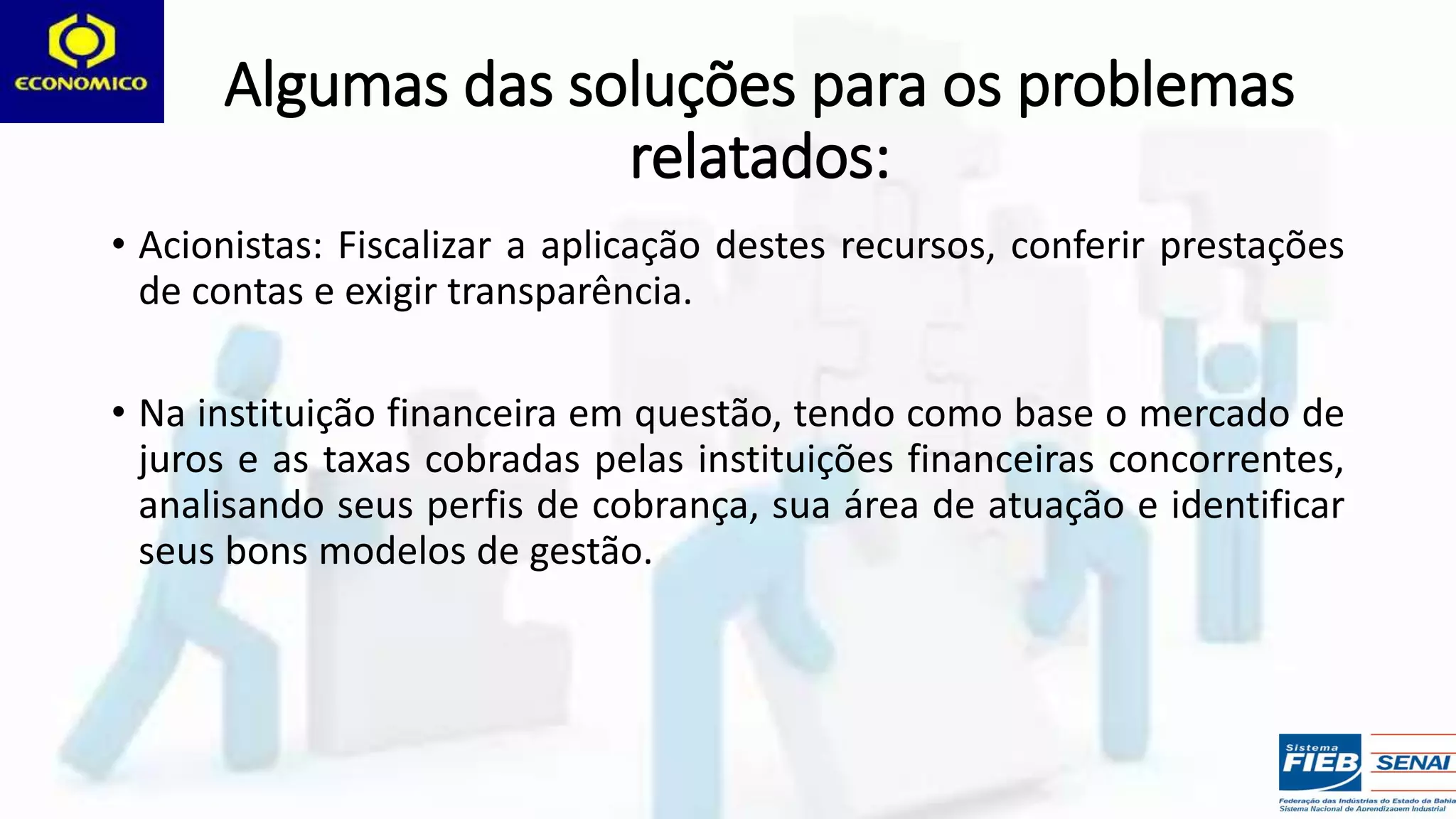 Algumas das soluções para os problemas
relatados:
• Acionistas: Fiscalizar a aplicação destes recursos, conferir prestações
de contas e exigir transparência.
• Na instituição financeira em questão, tendo como base o mercado de
juros e as taxas cobradas pelas instituições financeiras concorrentes,
analisando seus perfis de cobrança, sua área de atuação e identificar
seus bons modelos de gestão.
 
