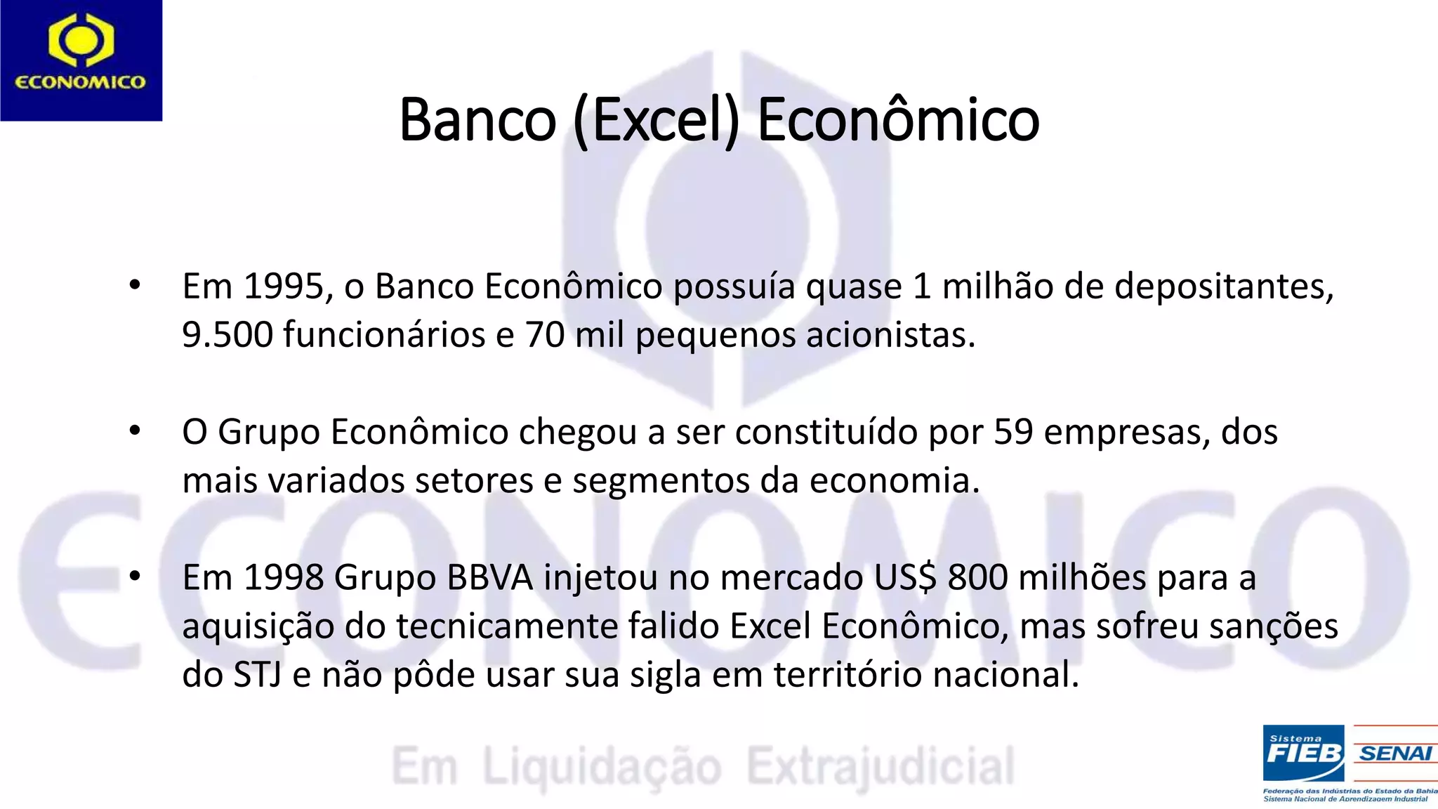 Banco (Excel) Econômico
• Em 1995, o Banco Econômico possuía quase 1 milhão de depositantes,
9.500 funcionários e 70 mil pequenos acionistas.
• O Grupo Econômico chegou a ser constituído por 59 empresas, dos
mais variados setores e segmentos da economia.
• Em 1998 Grupo BBVA injetou no mercado US$ 800 milhões para a
aquisição do tecnicamente falido Excel Econômico, mas sofreu sanções
do STJ e não pôde usar sua sigla em território nacional.
 