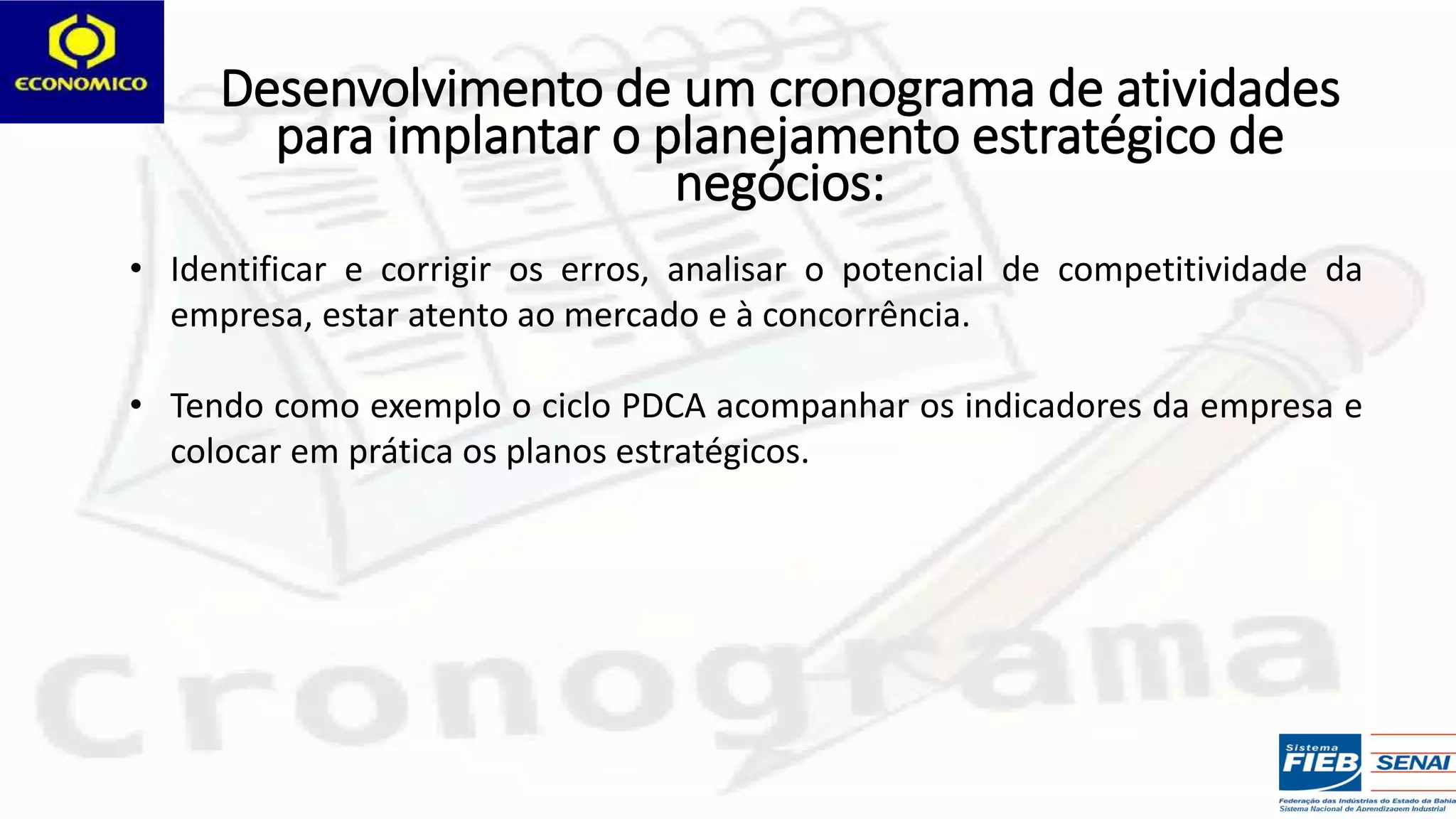 • Identificar e corrigir os erros, analisar o potencial de competitividade da
empresa, estar atento ao mercado e à concorrência.
• Tendo como exemplo o ciclo PDCA acompanhar os indicadores da empresa e
colocar em prática os planos estratégicos.
Desenvolvimento de um cronograma de atividades
para implantar o planejamento estratégico de
negócios:
 
