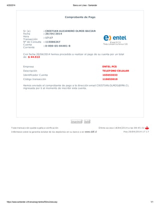 4/20/2014 Banco en Línea - Santander
https://www.santander.cl/transa/segmentos/Menu/view.asp 1/1
Comprobante de Pago
Sr (a) : CRISTIAN ALEJANDRO OLMOS BACIAN
Fecha : 20/04/2014
Hora
Transacción
: 17:17
N° de Consulta : 115086267
Cuenta
Corriente
: 0-000-65-84481-8
Con fecha 20/04/2014 hemos procedido a realizar el pago de su cuenta por un total
de: $ 44.513
Empresa ENTEL PCS
Descripción TELEFONO CELULAR
Identificador Cuenta 165653033
Código transacción 110653010
Hemos enviado el comprobante de pago a la dirección email CRISTIAN.OLMOS@IMA.CL
ingresada por ti al momento de inscribir esta cuenta.
Imprimir Salir
T oda transacción queda sujeta a verificación Ú ltimo acceso 18/04/2014 a las 08:45:32
Infórmese sobre la garantía estatal de los depósitos en su banco o en www.sbif.cl Hoy 20/04/2014 17:17
 