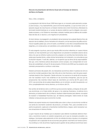 Discurso de presentación del Informe Anual ante el Consejo de Gobierno
                      del Banco de España



                      Sras. y Sres. consejeros:


                      La presentación del Informe Anual, 2009 tiene lugar en un momento particularmente comple-
                      jo para Europa y, muy especialmente, para la economía española. Lo que se inició como un
                      episodio singular de crisis fiscal en un Estado miembro de la Unión Económica y Monetaria ha
                      terminado transformándose en un suceso de alcance sistémico que ha obligado a las autori-
                      dades europeas y a los Gobiernos nacionales a adoptar medidas para la defensa de la estabi-
                      lidad del área de un alcance y una magnitud sin precedentes.


                      Al mismo tiempo, la propagación y la ampliación de las tensiones han acabado fijando el foco de
                      atención de los analistas y de los mercados en la situación y en las reacciones de política econó-
                      mica en aquellos países que, como el nuestro, se enfrentan a unos retos comparativamente más
                      exigentes y, en consecuencia, son percibidos como potencialmente más vulnerables.


                      En esta exigente coyuntura, para la que resulta difícil encontrar referentes en nuestra historia
                      reciente, es más importante que nunca diagnosticar con precisión el verdadero alcance de los
                      retos a los que se enfrenta nuestra economía, preparar con prontitud las herramientas nece-
                      sarias para hacerles frente y utilizar dichas herramientas con la decisión y la contundencia que
                      la situación requiere. Y todo ello, además, con el apremio que se deriva de las responsabilida-
                      des que, como miembros activos del proyecto común europeo, nos corresponden en la de-
                      fensa de la estabilidad y el buen fin de ese proyecto. El Informe de 2009 que hoy presento está
                      orientado precisamente a contribuir a esta tarea.


                      Desde la primavera del pasado año, los indicadores económicos dieron muestras de cómo la
                      economía mundial superaba la fase más crítica de la crisis financiera y real más grave experi-
                      mentada desde la Gran Depresión. Desde entonces, los avances en la senda de la recupera-
                      ción han resultado mucho más evidentes en las economías emergentes, para las que las
                      proyecciones más recientes indican tasas de crecimiento por encima del 6% para el año
                      2010. Las economías de los países desarrollados, por el contrario, se están recuperando a un
                      ritmo considerablemente menos dinámico, en el entorno del 2%.


                      Ese cambio de tendencia viene a confirmar que las acciones rápidas y enérgicas de las políti-
                      cas económicas, en el triple ámbito del apoyo a los sistemas financieros, el estímulo de la
                      demanda y el sostenimiento de la confianza, resultaron determinantes para detener una espiral
                      de recesión e inestabilidad financiera que, de haberse prolongado, habría tenido sin duda
                      nefastas consecuencias para la economía mundial.


                      Detener esa espiral recesiva era imprescindible para volver a situar a la economía mundial en
                      una senda de crecimiento sostenido del producto y el empleo. Pero, para consolidar la inci-
                      piente recuperación, sujeta aún a importantes incertidumbres y riesgos, serán necesarias nue-
                      vas actuaciones en diversos frentes.


                      La gran mayoría de las medidas que se adoptaron para detener el acelerado deterioro finan-
                      ciero y económico tuvieron un carácter excepcional, por lo que es necesario proceder a su
                      repliegue. Acompasar adecuadamente el ritmo de retirada de estos impulsos a la progresiva
                      recuperación de la capacidad de las economías para generar crecimiento de manera autóno-
                      ma constituye un reto de primera magnitud para la gestión de las políticas económicas nacio-


BANCO DE ESPAÑA   5   PRESENTACIÓN DEL INFORME ANUAL, JUNIO 2010
 