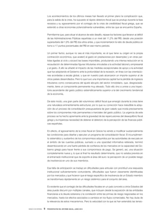 Los acontecimientos de los últimos meses han llevado al primer plano la complicación que,
                      para la salida de la crisis, ha supuesto el rápido deterioro fiscal que se produjo durante la fase
                      recesiva y su agravamiento por el contagio de la crisis de credibilidad fiscal griega, que se
                      extendió a otras economías potencialmente vulnerables, entre las que se encuentra España.


                      Permítanme que, para situar el alcance de este desafío, repase los factores que llevaron al déficit
                      de las Administraciones Públicas españolas a un nivel del 11,2% del PIB, desde una posición
                      superavitaria del 1,9% del PIB dos años antes, y que incrementaron la ratio de deuda pública en
                      torno a 17 puntos porcentuales del PIB en ese mismo período.


                      Un primer factor, aunque no sea el más importante, es el que tiene su origen en la propia
                      contracción económica, que aceleró el gasto en prestaciones por desempleo y en otras par-
                      tidas ligadas al ciclo y socavó las bases imponibles, produciendo una intensa reducción en la
                      recaudación de determinadas figuras tributarias vinculadas a la actividad laboral y empresarial
                      y al gasto. A ello se añadió el impacto de las medidas excepcionales de apoyo a la actividad
                      que fue adoptando el Gobierno ante la profundidad de la recesión, en línea con las orientacio-
                      nes acordadas a escala global, y que en nuestro país alcanzaron un importe superior al de
                      otros países desarrollados. Pero lo que tuvo una importancia capital fue la pérdida de ingresos
                      tributarios como consecuencia del ajuste abrupto del sector inmobiliario, que, desgraciada-
                      mente, tiene un componente permanente muy elevado. Todo ello vino a unirse a una trayec-
                      toria ascendente del gasto público sistemáticamente superior a la del crecimiento tendencial
                      de la economía.


                      De este modo, una gran parte del voluminoso déficit fiscal que emergió durante la crisis tiene
                      una naturaleza eminentemente estructural, por lo que su corrección hace ineludible la adop-
                      ción de un proceso de consolidación presupuestaria de gran calado que incida precisamente
                      sobre los componentes más permanentes e inerciales del gasto público. La urgencia de este
                      proceso se ha hecho apremiante ante la gravedad de las repercusiones del desequilibrio fiscal
                      griego y la imperiosa necesidad de detener el deterioro de la percepción de las finanzas públi-
                      cas españolas.


                      En efecto, el agravamiento de la crisis fiscal en Grecia ha venido a modificar sustancialmente
                      las condiciones para diseñar y ejecutar un programa de consolidación fiscal. El incumplimien-
                      to sistemático y sustantivo de los compromisos adquiridos por las autoridades de ese país en
                      el ámbito de las cuentas públicas, sumado a una opacidad informativa reiterada, terminó
                      desembocando en una fuerte pérdida de confianza de los mercados en la capacidad del Go-
                      bierno griego para hacer frente a sus compromisos de pago. Se generó, así, una situación
                      completamente nueva y, lo que al final ha resultado determinante, que no estaba prevista en
                      el entramado institucional que da soporte al área del euro: la percepción de un posible riesgo
                      de insolvencia en uno de sus miembros.


                      Esa falta de anticipación se tradujo en dificultades para articular con prontitud una respuesta
                      institucional suficientemente contundente, dificultades que fueron claramente identificadas
                      por los mercados y que hicieron que el riesgo específico de insolvencia de un Estado miembro
                      se transformara rápidamente en un riesgo sistémico para el conjunto del área.


                      Es evidente que el contagio de las dificultades fiscales en un país concreto a otros Estados del
                      área puede discurrir por múltiples canales, que incluyen desde la exposición de las entidades
                      financieras a la deuda soberana o la correlación entre las primas de riesgo negociadas en los
                      mercados, hasta los efectos asociados a cambios en los flujos comerciales. No hay duda de
                      la relevancia de estos mecanismos. Pero la velocidad con la que se han extendido las tensio-


BANCO DE ESPAÑA   9   PRESENTACIÓN DEL INFORME ANUAL, JUNIO 2010
 