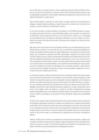 nes en este caso y su impacto primero y más acusado precisamente sobre los Estados miem-
                       bros en los que se ha producido un deterioro mayor de las finanzas públicas apuntan a que
                       las debilidades percibidas en el entramado institucional de gobernanza del área del euro han
                       debido desempeñar un papel central.


                       Como hemos podido comprobar en estos meses, la rápida extensión de las tensiones ha
                       obligado a adoptar decisiones difíciles y de gran alcance en un doble frente: el frente común
                       europeo y el frente individual de cada Estado miembro.


                       En el primero de ellos, los jefes de Estado y de Gobierno y el ECOFIN articularon un poten-
                       te programa de apoyo financiero a las autoridades griegas, cuya activación se condicionó a
                       la rectificación de las políticas económicas en ese país tanto en relación con su estrategia
                       de consolidación fiscal, que debía ser reforzada y acelerada, como en lo relativo a la nece-
                       sidad de acometer reformas estructurales ambiciosas para recuperar una senda de creci-
                       miento sostenido.


                       Más tarde, este compromiso firme de los Estados miembros con el mantenimiento de la esta-
                       bilidad del área se afianzó con el acuerdo de crear un mecanismo europeo de estabilización.
                       Aunque los detalles de este programa se están perfilando aún, la cuantía de los fondos impli-
                       cados, que, incluyendo la aportación del FMI, podría llegar a situarse en el entorno de los
                       750.000 millones de euros, parece suficientemente ilustrativa de la determinación de los Go-
                       biernos de defender el proyecto común europeo. Naturalmente, y tal y como ocurrió ya con el
                       caso del paquete inicial de soporte a Grecia, el posible apoyo financiero estará siempre sujeto
                       a un principio estricto de condicionalidad, como elemento imprescindible tanto para garanti-
                       zar que los problemas de fondo son abordados con la suficiente ambición y determinación
                       como para prevenir posibles situaciones de riesgo moral que pudieran degenerar en la acu-
                       mulación de nuevos riesgos para el futuro.


                       La Comisión Europea y el Banco Central Europeo han contribuido también de manera decidi-
                       da a esta tarea de reforzamiento de los pilares comunes del área. Querría destacar, en este
                       sentido, los importantes pasos que se han empezado a dar para establecer un entramado de
                       políticas más sólido para preservar el buen funcionamiento de la UEM. Me refiero, en particu-
                       lar, a las recientes propuestas de la Comisión para reforzar por distintas vías el Pacto de Es-
                       tabilidad y Crecimiento y para extender las áreas de vigilancia y consulta mutuas dentro de la
                       Unión, con el objetivo último de detectar y corregir en una fase suficientemente temprana
                       aquellos desequilibrios que, como estamos teniendo ocasión de comprobar en estos últimos
                       meses, cuando se prolongan y se acumulan terminan generando riesgos para la estabilidad
                       del área.


                       En este mismo sentido, el Banco Central Europeo ha reaccionado también frente a la situación
                       de emergencia generada modulando su esquema de retirada de las medidas extraordinarias
                       introducidas como consecuencia de la crisis para acompasarlo a la evolución de las tensiones
                       en los mercados financieros. De este modo, se recuperaron las operaciones de provisión de
                       liquidez al plazo de seis meses, se retornó al sistema de subastas a tipo fijo con plena adjudi-
                       cación en las de tres meses y se reinstauraron las operaciones de provisión de liquidez en
                       dólares.


                       Además, el BCE puso en marcha un programa de compra de activos privados y públicos con
                       el objetivo de reparar las disfunciones surgidas en algunos segmentos de los mercados finan-
                       cieros que ponían en riesgo el normal funcionamiento del mecanismo de transmisión de la
                       política monetaria, esencial para garantizar la estabilidad de precios.


BANCO DE ESPAÑA   10   PRESENTACIÓN DEL INFORME ANUAL, JUNIO 2010
 