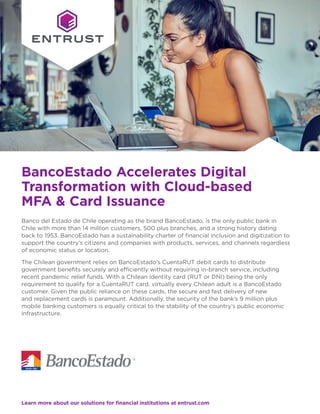Learn more about our solutions for financial institutions at entrust.com
Banco del Estado de Chile operating as the brand BancoEstado, is the only public bank in
Chile with more than 14 million customers, 500 plus branches, and a strong history dating
back to 1953. BancoEstado has a sustainability charter of financial inclusion and digitization to
support the country’s citizens and companies with products, services, and channels regardless
of economic status or location.
The Chilean government relies on BancoEstado’s CuentaRUT debit cards to distribute
government benefits securely and efficiently without requiring in-branch service, including
recent pandemic relief funds. With a Chilean identity card (RUT or DNI) being the only
requirement to qualify for a CuentaRUT card, virtually every Chilean adult is a BancoEstado
customer. Given the public reliance on these cards, the secure and fast delivery of new
and replacement cards is paramount. Additionally, the security of the bank’s 9 million plus
mobile banking customers is equally critical to the stability of the country’s public economic
infrastructure.
BancoEstado Accelerates Digital
Transformation with Cloud-based
MFA & Card Issuance
 