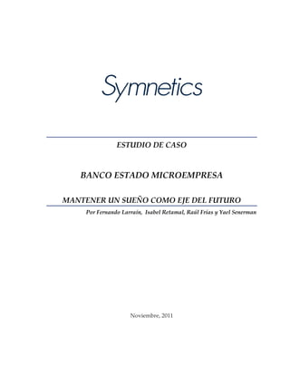 ESTUDIO DE CASO



   BANCO ESTADO MICROEMPRESA

MANTENER UN SUEÑO COMO EJE DEL FUTURO
    Por Fernando Larraín, Isabel Retamal, Raúl Frías y Yael Senerman




                    Noviembre, 2011
 