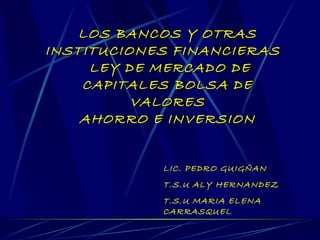 LOS BANCOS Y OTRAS INSTITUCIONES FINANCIERAS  LEY DE MERCADO DE CAPITALES BOLSA DE VALORES AHORRO E INVERSION LIC. PEDRO GUIGÑAN T.S.U ALY HERNANDEZ   T.S.U MARIA ELENA CARRASQUEL 